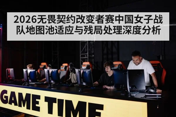 2026无畏契约改变者赛中国女子战队地图池适应与残局处理深度分析 - j9 game